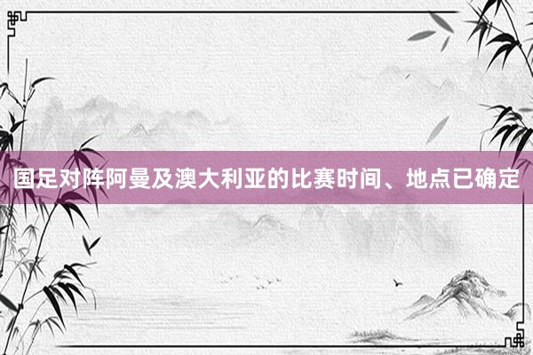 国足对阵阿曼及澳大利亚的比赛时间、地点已确定