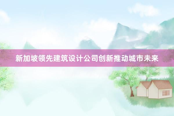 新加坡领先建筑设计公司创新推动城市未来